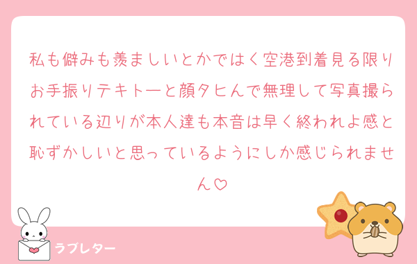 私も僻みも羨ましいとかではく空港到着見る限りお手振りテキトーと顔タヒんで無理して写真撮られている辺りが本人達も本音は早く終われよ感と恥ずかしいと思っているようにしか感じられません