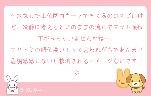 ベネなしで上位圏内キープできてるのはすごいけど、冷静に考えるとこのままの流れでマサト順位下がっちゃいませんかね…。
マサトこの順位凄い！って言われがちであんまり危機感感じないし救済されるイメージないです、