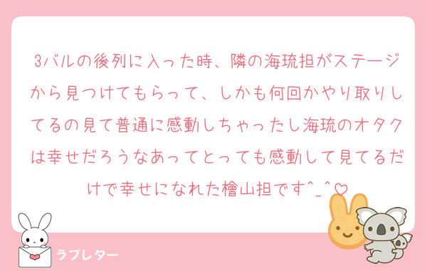 3バルの後列に入った時、隣の海琉担がステージから見つけてもらって、しかも何回かやり取りしてるの見て普通に感動しちゃったし海琉のオタクは幸せだろうなあってとっても感動して見てるだけで幸せになれた檜山担です^_^