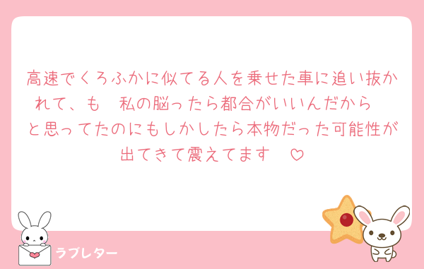 高速でくろふかに似てる人を乗せた車に追い抜かれて、も〜私の脳ったら都合がいいんだから❣️と思ってたのにもしかしたら本物だった可能性が出てきて震えてます🫨