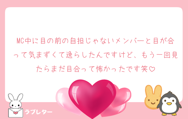 MC中に目の前の自担じゃないメンバーと目が合って気まずくて逸らしたんですけど、もう一回見たらまだ目合って怖かったです笑