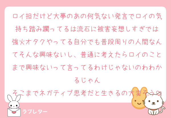 ロイ担だけど大夢のあの何気ない発言でロイの気持ち踏み躙ってるは流石に被害妄想しすぎでは
強火オタクやってる自分でも普段周りの人間なんてそんな興味ないし、普通に考えたらロイのことまで興味ないって言ってるわけじゃないのわわかるじゃん
そこまでネガティブ思考だと生きるの大変そう
