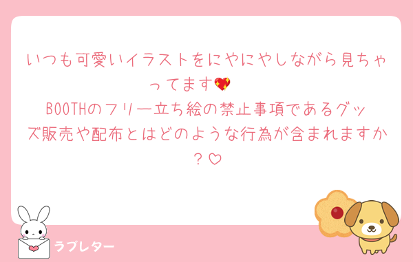 いつも可愛いイラストをにやにやしながら見ちゃってます🫣💖
BOOTHのフリー立ち絵の禁止事項であるグッズ販売や配布とはどのような行為が含まれますか？