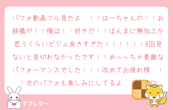 パフォ動画フル見たよ〜！！はーちゃんの！！お辞儀が！！俺は！！好きだ！！ほんまに無加工か思うくらいビジュ良きすぎた！！！！！！8回見ないと見切れなかったです！！めっっちゃ素敵なパフォーマンスでした！！！改めてお疲れ様〜！！次のパフォも楽しみにしてるよ〜！！？