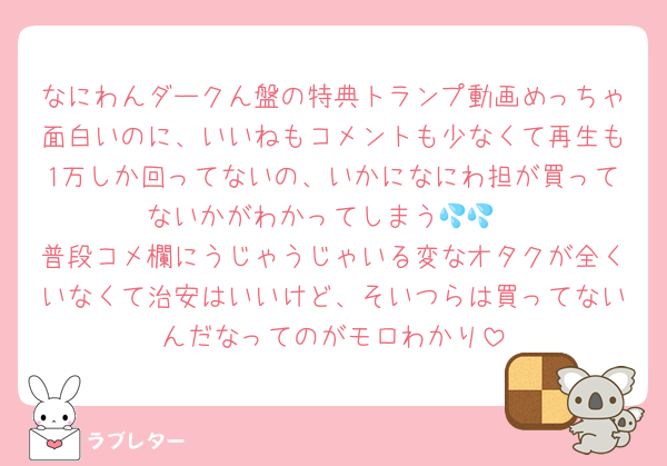 なにわんダークん盤の特典トランプ動画めっちゃ面白いのに、いいねもコメントも少なくて再生も1万しか回ってないの、いかになにわ担が買ってないかがわかってしまう💦💦
普段コメ欄にうじゃうじゃいる変なオタクが全くいなくて治安はいいけど、そいつらは買ってないんだなってのがモロわかり