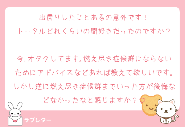 出戻りしたことあるの意外です！
トータルどれくらいの間好きだったのですか？

今､オタクしてます｡燃え尽き症候群にならないためにアドバイスなどあれば教えて欲しいです｡しかし逆に燃え尽き症候群までいった方が後悔などなかったなと感じますか？