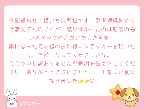 今回通わせて頂いた無所担です。忍者現場初めてで震えてたのですが、結果怖かったのは態度の悪いスタッフの人だけでした笑笑
隣になった元木担のお姉様にステッカーを頂いたり、アピールしてくださったり。
ここで申し訳ありませんが感謝を伝えさせてください！ありがとうございました！！！楽しい夏になりました💫💫
