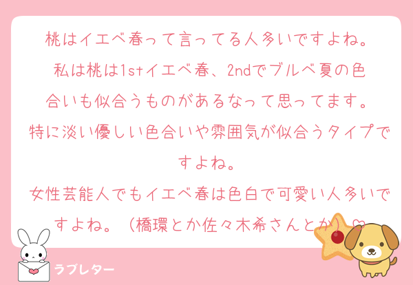 桃はイエベ春って言ってる人多いですよね。
私は桃は1stイエベ春、2ndでブルベ夏の色合いも似合うものがあるなって思ってます。
特に淡い優しい色合いや雰囲気が似合うタイプですよね。
女性芸能人でもイエベ春は色白で可愛い人多いですよね。（橋環とか佐々木希さんとか）