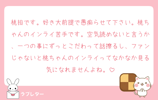 桃担です。好き大前提で愚痴らせて下さい。桃ちゃんのインライ苦手です。空気読めないと言うか、一つの事にずっとこだわって話擦るし、ファンじゃないと桃ちゃんのインライってなかなか見る気になれませんよね。