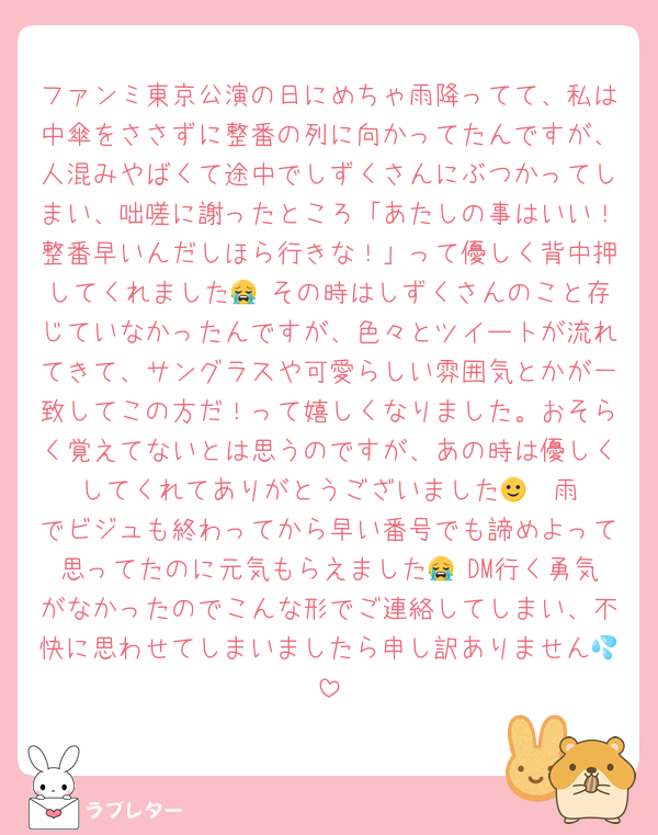 ファンミ東京公演の日にめちゃ雨降ってて、私は中傘をささずに整番の列に向かってたんですが、人混みやばくて途中でしずくさんにぶつかってしまい、咄嗟に謝ったところ「あたしの事はいい！整番早いんだしほら行きな！」って優しく背中押してくれました😭 その時はしずくさんのこと存じていなかったんですが、色々とツイートが流れてきて、サングラスや可愛らしい雰囲気とかが一致してこの方だ！って嬉しくなりました。おそらく覚えてないとは思うのですが、あの時は優しくしてくれてありがとうございました🙂‍↕️ 雨でビジュも終わってから早い番号でも諦めよって思ってたのに元気もらえました😭 DM行く勇気がなかったのでこんな形でご連絡してしまい、不快に思わせてしまいましたら申し訳ありません💦