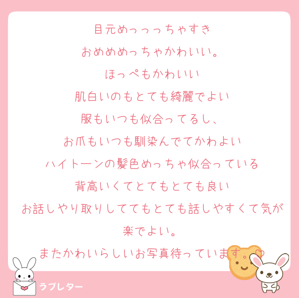 目元めっっっちゃすき
おめめめっちゃかわいい。
ほっぺもかわいい
肌白いのもとても綺麗でよい
服もいつも似合ってるし、
お爪もいつも馴染んでてかわよい
ハイトーンの髪色めっちゃ似合っている
背高いくてとてもとても良い
お話しやり取りしててもとても話しやすくて気が楽でよい。
またかわいらしいお写真待っています。