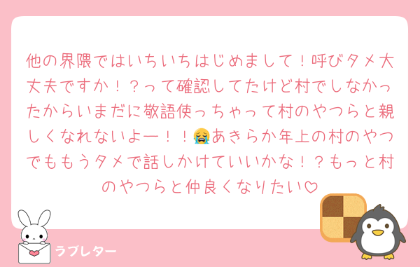 他の界隈ではいちいちはじめまして！呼びタメ大丈夫ですか！？って確認してたけど村でしなかったからいまだに敬語使っちゃって村のやつらと親しくなれないよー！！😭あきらか年上の村のやつでももうタメで話しかけていいかな！？もっと村のやつらと仲良くなりたい