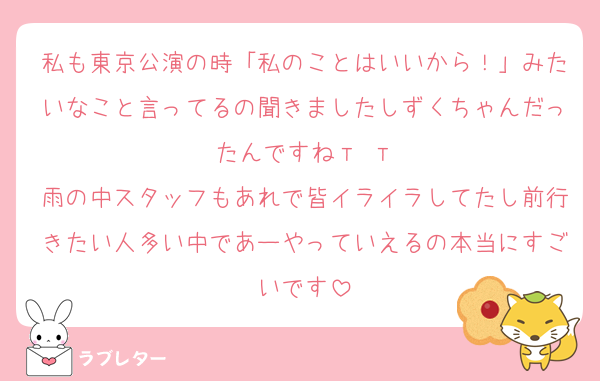 私も東京公演の時「私のことはいいから！」みたいなこと言ってるの聞きましたしずくちゃんだったんですねт т
雨の中スタッフもあれで皆イライラしてたし前行きたい人多い中であーやっていえるの本当にすごいです