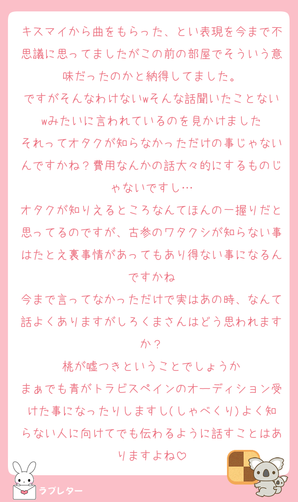 キスマイから曲をもらった、とい表現を今まで不思議に思ってましたがこの前の部屋でそういう意味だったのかと納得してました。
ですがそんなわけないwそんな話聞いたことないwみたいに言われているのを見かけました
それってオタクが知らなかっただけの事じゃないんですかね？費用なんかの話大々的にするものじゃないですし…
オタクが知りえるところなんてほんの一握りだと思ってるのですが、古参のワタクシが知らない事はたとえ裏事情があってもあり得ない事になるんですかね
今まで言ってなかっただけで実はあの時、なんて話よくありますがしろくまさんはどう思われますか？
桃が嘘つきということでしょうか
まぁでも青がトラビスペインのオーディション受けた事になったりしますし(しゃべくり)よく知らない人に向けてでも伝わるように話すことはありますよね