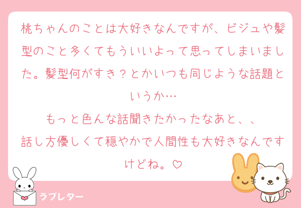 桃ちゃんのことは大好きなんですが、ビジュや髪型のこと多くてもういいよって思ってしまいました。髪型何がすき？とかいつも同じような話題というか…
もっと色んな話聞きたかったなあと、、
話し方優しくて穏やかで人間性も大好きなんですけどね。