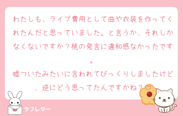 わたしも、ライブ費用として曲や衣装を作ってくれたんだと思っていました。と言うか、それしかなくないですか？桃の発言に違和感なかったです。
嘘ついたみたいに言われてびっくりしましたけど、逆にどう思ってたんですかね？