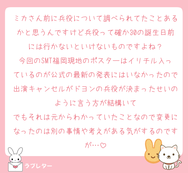 ミカさん前に兵役について調べられてたことあるかと思うんですけど兵役って確か30の誕生日前には行かないといけないものですよね？
今回のSMT福岡現地のポスターはイリチル入っているのが公式の最新の発表にはいなかったので出演キャンセルがドヨンの兵役が決まったせいのように言う方が結構いて
でもそれは元からわかっていたことなので変更になったのは別の事情や考えがある気がするのですが…