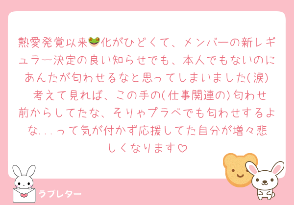 熱愛発覚以来🐸化がひどくて、メンバーの新レギュラー決定の良い知らせでも、本人でもないのにあんたが匂わせるなと思ってしまいました(涙) 考えて見れば、この手の(仕事関連の)匂わせ前からしてたな、そりゃプラベでも匂わせするよな...って気が付かず応援してた自分が増々悲しくなります