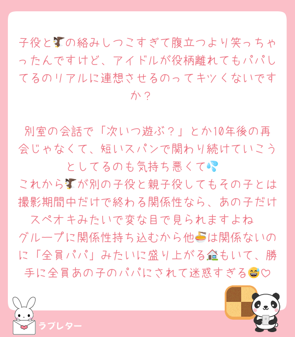 子役と🦅の絡みしつこすぎて腹立つより笑っちゃったんですけど、アイドルが役柄離れてもパパしてるのリアルに連想させるのってキツくないですか？

別室の会話で「次いつ遊ぶ？」とか10年後の再会じゃなくて、短いスパンで関わり続けていこうとしてるのも気持ち悪くて💦
これから🦅が別の子役と親子役してもその子とは撮影期間中だけで終わる関係性なら、あの子だけスペオキみたいで変な目で見られますよね
グループに関係性持ち込むから他🍜は関係ないのに「全員パパ」みたいに盛り上がる🏠もいて、勝手に全員あの子のパパにされて迷惑すぎる😅