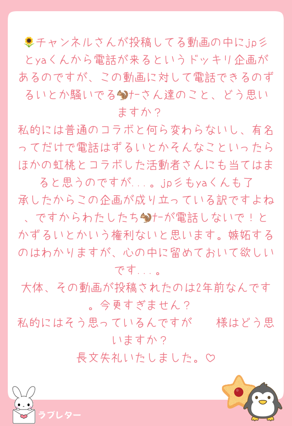 🌻チャンネルさんが投稿してる動画の中にjp彡とyaくんから電話が来るというドッキリ企画があるのですが、この動画に対して電話できるのずるいとか騒いでる🐿ﾅｰさん達のこと、どう思いますか？
私的には普通のコラボと何ら変わらないし、有名ってだけで電話はずるいとかそんなこといったらほかの虹桃とコラボした活動者さんにも当てはまると思うのですが...。jp彡もyaくんも了承したからこの企画が成り立っている訳ですよね、ですからわたしたち🐿ﾅｰが電話しないで！とかずるいとかいう権利ないと思います。嫉妬するのはわかりますが、心の中に留めておいて欲しいです...。
大体、その動画が投稿されたのは2年前なんです。今更すぎません？
私的にはそう思っているんですが🫵🏻様はどう思いますか？
長文失礼いたしました。