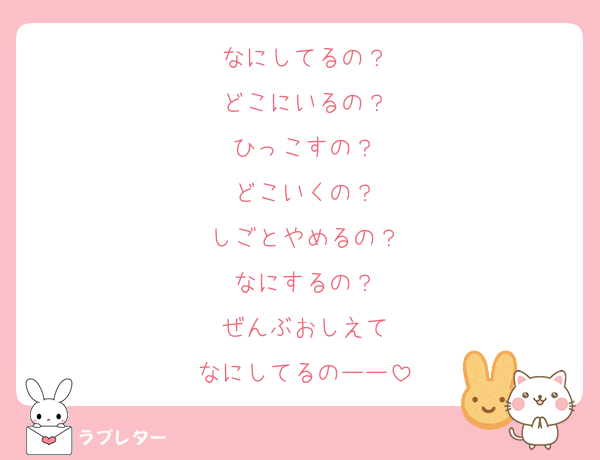なにしてるの？
どこにいるの？
ひっこすの？
どこいくの？
しごとやめるの？
なにするの？
ぜんぶおしえて
なにしてるのーー
