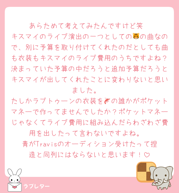 あらためて考えてみたんですけど笑
キスマイのライブ演出の一つとしての🐯の曲なので、別に予算を取り付けてくれたのだとしても曲も衣装もキスマイのライブ費用のうちですよね？決まっていた予算の中だろうと追加予算だろうとキスマイが出してくれたことに変わりないと思いました。
たしかラブトゥーンの衣装を🦐の誰かがポケットマネーで作ってませんでしたか？ポケットマネーじゃなくてライブ費用に組み込んだらわざわざ費用を出したって言わないですよね。
青がTravisのオーディション受けたって捏造と同列にはならないと思います！