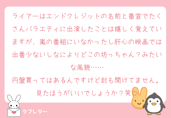ライアーはエンドクレジットの名前と番宣でたくさんバラエティに出演したことは嬉しく覚えていますが、嵐の番組にいなかったし肝心の映画では出番少ないしなによりどこの坊っちゃん？みたいな風貌……
円盤買ってはあるんですけど封も開けてません。見たほうがいいでしょうか？笑