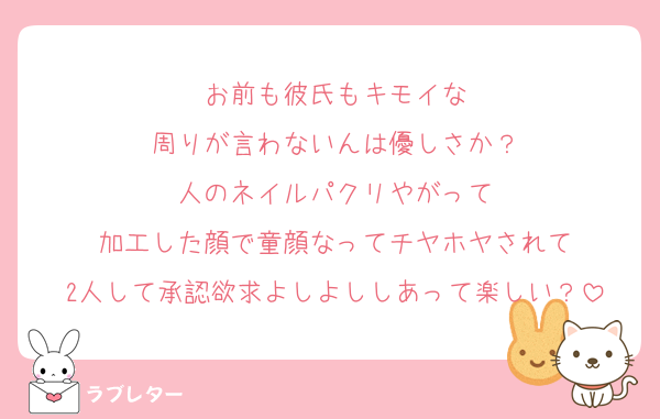 お前も彼氏もキモイな
周りが言わないんは優しさか？
人のネイルパクリやがって
加工した顔で童顔なってチヤホヤされて
2人して承認欲求よしよししあって楽しい？