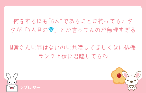 何をするにも"6人"であることに拘ってるオタクが「7人目の💎」とか言ってんのが無理すぎる
M宮さんに罪はないのに共演してほしくない俳優ランク上位に君臨してる