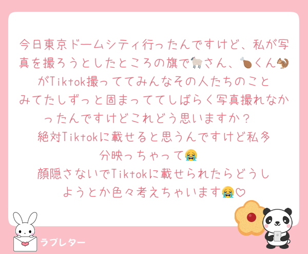 今日東京ドームシティ行ったんですけど、私が写真を撮ろうとしたところの旗で🐑さん、🍗くん🐿がTiktok撮っててみんなその人たちのことみてたしずっと固まっててしばらく写真撮れなかったんですけどこれどう思いますか？
絶対Tiktokに載せると思うんですけど私多分映っちゃって😭
顔隠さないでTiktokに載せられたらどうしようとか色々考えちゃいます😭