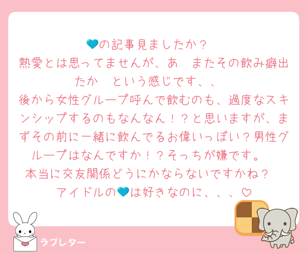 💙の記事見ましたか？
熱愛とは思ってませんが、あ〜またその飲み癖出たか〜という感じです、、
後から女性グループ呼んで飲むのも、過度なスキンシップするのもなんなん！？と思いますが、まずその前に一緒に飲んでるお偉いっぽい？男性グループはなんですか！？そっちが嫌です。
本当に交友関係どうにかならないですかね？
アイドルの💙は好きなのに、、、