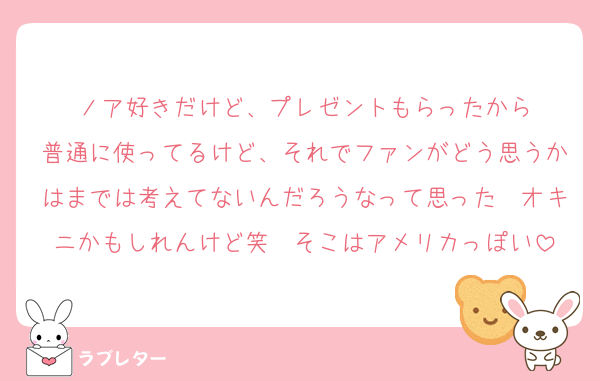 ノア好きだけど、プレゼントもらったから
普通に使ってるけど、それでファンがどう思うかはまでは考えてないんだろうなって思った　オキニかもしれんけど笑　そこはアメリカっぽい
