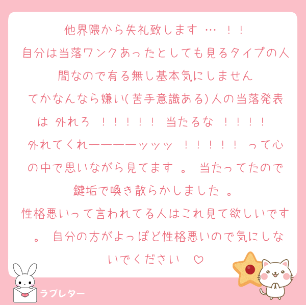 他界隈から失礼致します … ！！
自分は当落ワンクあったとしても見るタイプの人間なので有る無し基本気にしません
てかなんなら嫌い(苦手意識ある)人の当落発表は 外れろ ！！！！！ 当たるな ！！！！ 外れてくれーーーーッッッ ！！！！！ って心の中で思いながら見てます 。 当たってたので鍵垢で喚き散らかしました 。
性格悪いって言われてる人はこれ見て欲しいです 。 自分の方がよっぽど性格悪いので気にしないでください ♡