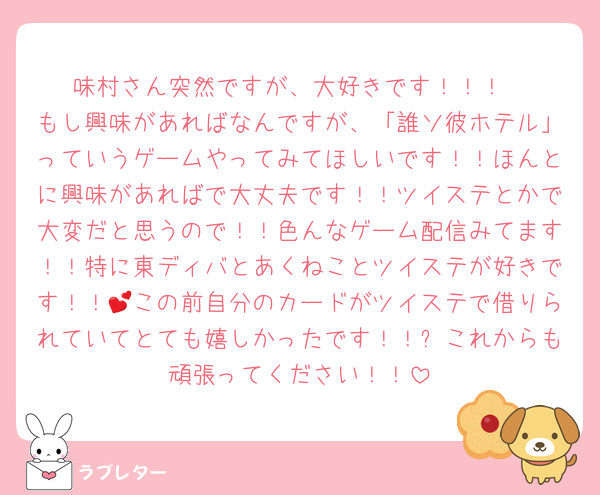 味村さん突然ですが、大好きです！！！
もし興味があればなんですが、「誰ソ彼ホテル」っていうゲームやってみてほしいです！！ほんとに興味があればで大丈夫です！！ツイステとかで大変だと思うので！！色んなゲーム配信みてます！！特に東ディバとあくねことツイステが好きです！！💕この前自分のカードがツイステで借りられていてとても嬉しかったです！！✨これからも頑張ってください！！