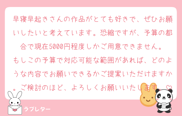 早寝早起きさんの作品がとても好きで、ぜひお願いしたいと考えています。恐縮ですが、予算の都合で現在5000円程度しかご用意できません。もしこの予算で対応可能な範囲があれば、どのような内容でお願いできるかご提案いただけますか。ご検討のほど、よろしくお願いいたします。
