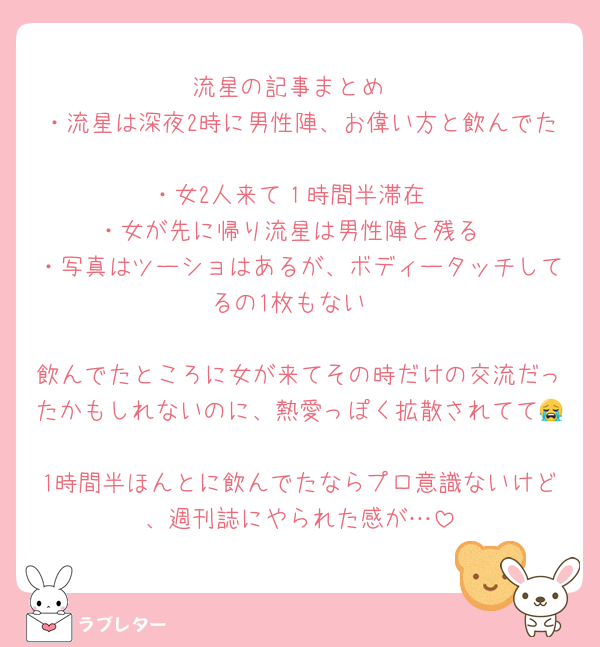 流星の記事まとめ
・流星は深夜2時に男性陣、お偉い方と飲んでた
・女2人来て１時間半滞在
・女が先に帰り流星は男性陣と残る
・写真はツーショはあるが、ボディータッチしてるの1枚もない

飲んでたところに女が来てその時だけの交流だったかもしれないのに、熱愛っぽく拡散されてて😭
1時間半ほんとに飲んでたならプロ意識ないけど、週刊誌にやられた感が…