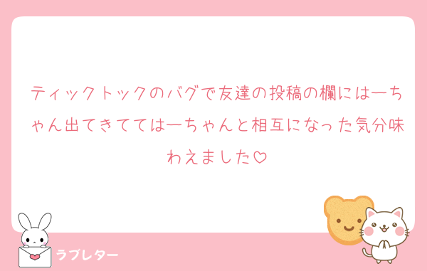ティックトックのバグで友達の投稿の欄にはーちゃん出てきててはーちゃんと相互になった気分味わえました