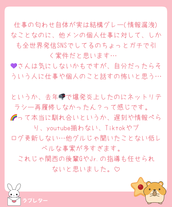 仕事の匂わせ自体が実は結構グレー(情報漏洩)なことなのに、他メンの個人仕事に対して、しかも全世界発信SNSでしてるのちょっとガチで引く案件だと思います…
💜さんは気にしないかもですが、自分だったらそういう人に仕事や個人のこと話すの怖いと思う… 
というか、去年📪で爆発炎上したのにネットリテラシー再履修しなかったん？って感じです。
🌈って本当に馴れ合いというか、遅刻や情報ぺらり、youtube揃わない、Tiktokやブログ更新しない…他グルじゃ聞いたことない低レベルな事案が多すぎます。
これじゃ関西の後輩GやJr.の指導も任せられないと思いました。