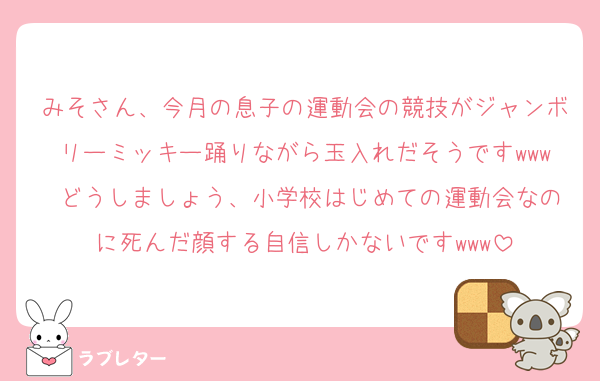 みそさん、今月の息子の運動会の競技がジャンボリーミッキー踊りながら玉入れだそうですwww どうしましょう、小学校はじめての運動会なのに死んだ顔する自信しかないですwww