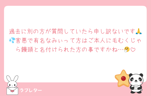 過去に別の方が質問していたら申し訳ないです🙏💦害悪で有名なみぃって方はご本人に毛むくじゃら饅頭と名付けられた方の事ですかね…🤔