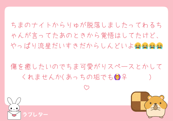 ちまのナイトからりゅが脱落しましたってわるちゃんが言ってたあのときから覚悟はしてたけど、やっぱり流星だいすきだからしんどいよ😭😭😭😭
傷を癒したいのでちま可愛がりスペースとかしてくれませんか(あっちの垢でも🙆‍♀️🥺🥺🥺)