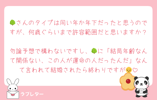 🌳さんのタイプは同い年か年下だったと思うのですが、何歳ぐらいまで許容範囲だと思いますか？
勿論予想で構わないですし、🌳に「結局年齢なんて関係ない、この人が運命の人だったんだ」なんて言われて結婚されたら終わりですが😔