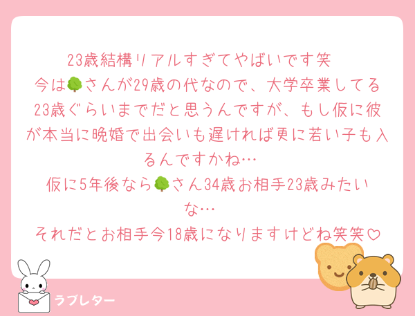 23歳結構リアルすぎてやばいです笑
今は🌳さんが29歳の代なので、大学卒業してる23歳ぐらいまでだと思うんですが、もし仮に彼が本当に晩婚で出会いも遅ければ更に若い子も入るんですかね…
仮に5年後なら🌳さん34歳お相手23歳みたいな…
それだとお相手今18歳になりますけどね笑笑