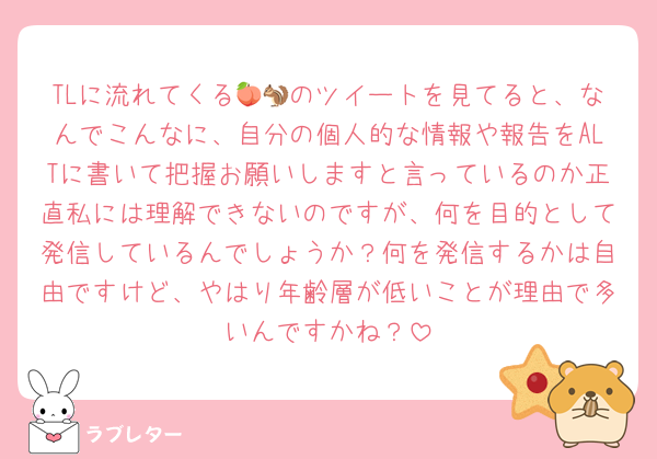 TLに流れてくる🍑🐿のツイートを見てると、なんでこんなに、自分の個人的な情報や報告をALTに書いて把握お願いしますと言っているのか正直私には理解できないのですが、何を目的として発信しているんでしょうか？何を発信するかは自由ですけど、やはり年齢層が低いことが理由で多いんですかね？
