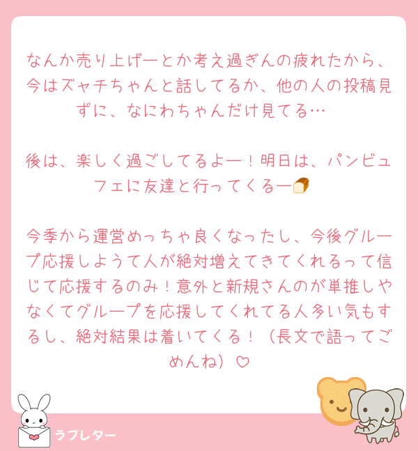 なんか売り上げーとか考え過ぎんの疲れたから、今はズャチちゃんと話してるか、他の人の投稿見ずに、なにわちゃんだけ見てる…

後は、楽しく過ごしてるよー！明日は、パンビュフェに友達と行ってくるー🍞

今季から運営めっちゃ良くなったし、今後グループ応援しようて人が絶対増えてきてくれるって信じて応援するのみ！意外と新規さんのが単推しやなくてグループを応援してくれてる人多い気もするし、絶対結果は着いてくる！（長文で語ってごめんね）
