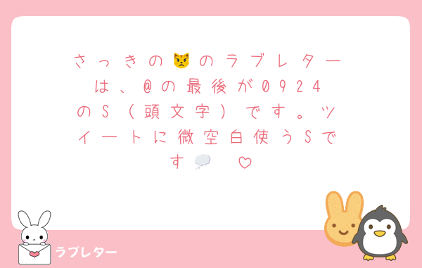 さ っ き の 😾 の ラ ブ レ タ ー は 、 @ の 最 後 が 0 9 2 4 の S （ 頭 文 字 ） で す 。 ツ イ ー ト に 微 空 白 使 う S で す 🥲 💭