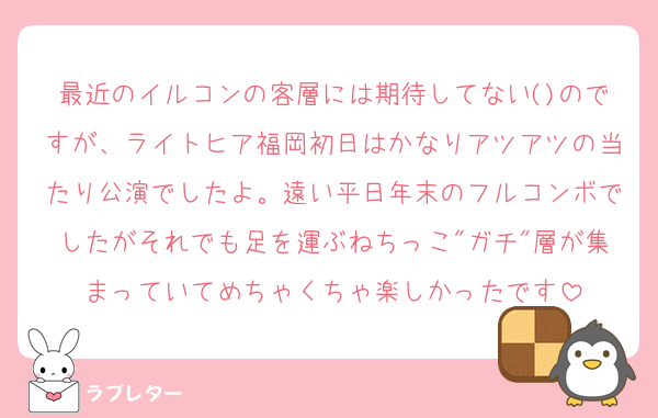 最近のイルコンの客層には期待してない()のですが、ライトヒア福岡初日はかなりアツアツの当たり公演でしたよ。遠い平日年末のフルコンボでしたがそれでも足を運ぶねちっこ"ガチ"層が集まっていてめちゃくちゃ楽しかったです
