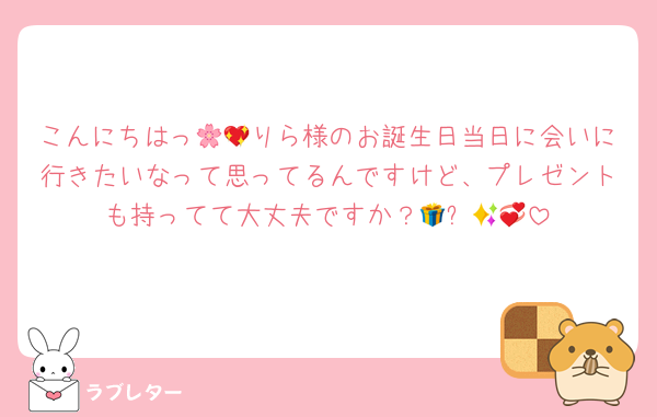 こんにちはっ🌸💖りら様のお誕生日当日に会いに行きたいなって思ってるんですけど、プレゼントも持ってて大丈夫ですか？🎁✨🥺💞