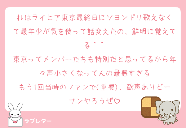 ｵﾚはライヒア東京最終日にソヨンドリ歌えなくて最年少が気を使って話変えたの、鮮明に覚えてる＾＾
東京ってメンバーたちも特別だと思ってるから年々声小さくなってんの最悪すぎる
もう1回当時のファンで(重要)、歓声ありビーサンやろうぜ