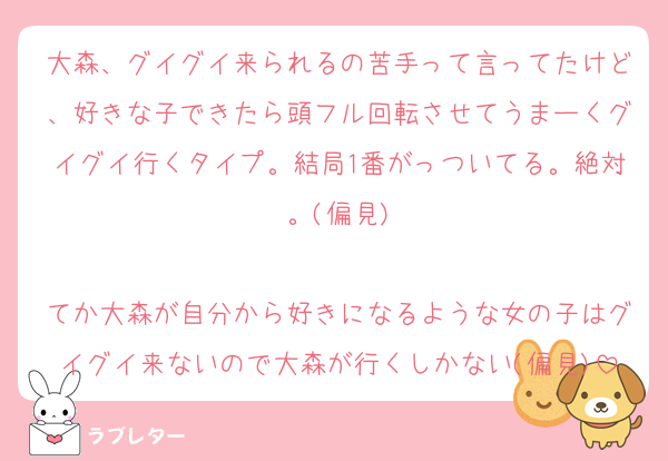 大森、グイグイ来られるの苦手って言ってたけど、好きな子できたら頭フル回転させてうまーくグイグイ行くタイプ。結局1番がっついてる。絶対。(偏見)

てか大森が自分から好きになるような女の子はグイグイ来ないので大森が行くしかない(偏見)